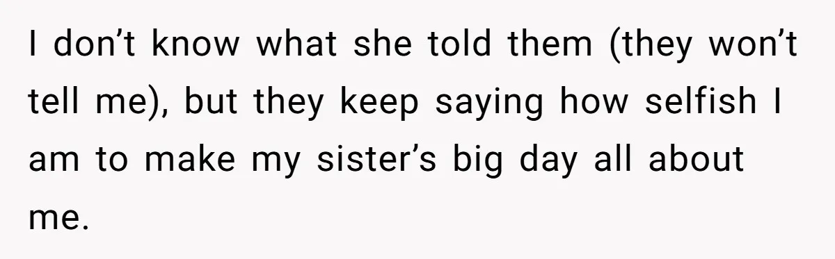 I don’t know what she told them (they won’t tell me), but they keep saying how selfish I am to make my sister’s big day all about me.