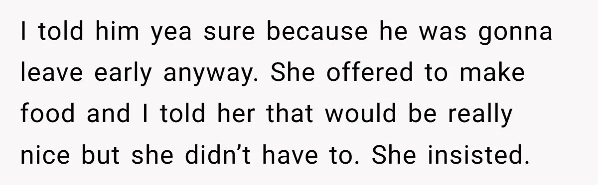 I told him yea sure because he was gonna leave early anyway. She offered to make food and I told her that would be really nice but she didn’t have...