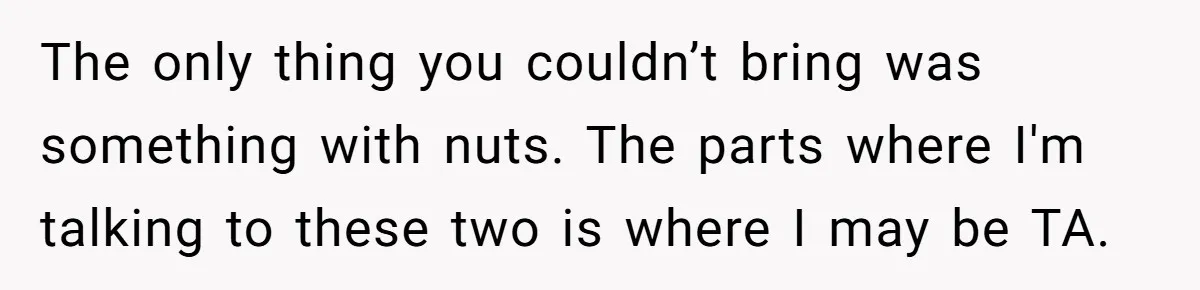 The only thing you couldn’t bring was something with nuts. The parts where I'm talking to these two is where I may be TA.