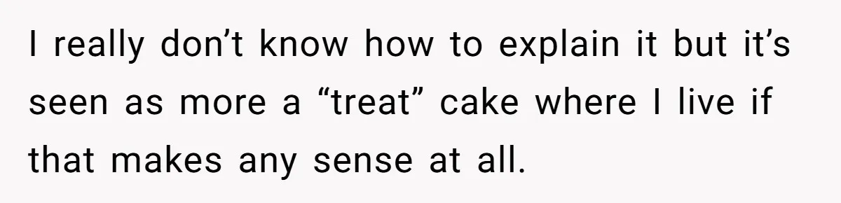 I really don’t know how to explain it but it’s seen as more a “treat” cake where I live if that makes any sense at all.