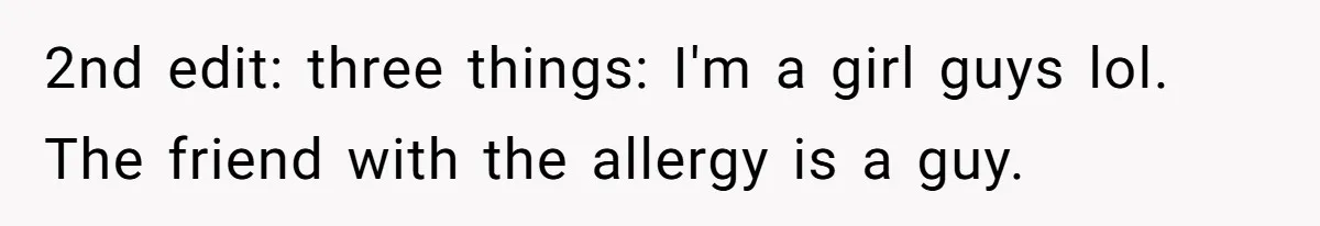 2nd edit: three things: I'm a girl guys lol. The friend with the allergy is a guy.