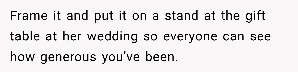 Frame it and put it on a stand at the gift table at her wedding so everyone can see how generous you’ve been.