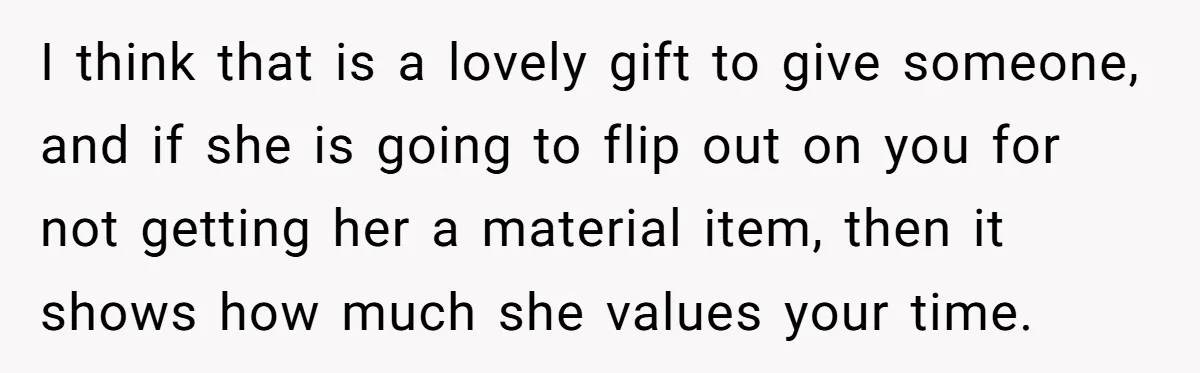 I think that is a lovely gift to give someone, and if she is going to flip out on you for not getting her a material item, then it shows...