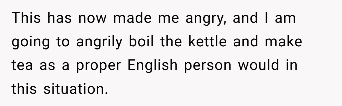 This has now made me angry, and I am going to angrily boil the kettle and make tea as a proper English person would in this situation.