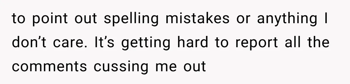to point out spelling mistakes or anything I don’t care. It’s getting hard to report all the comments cussing me out