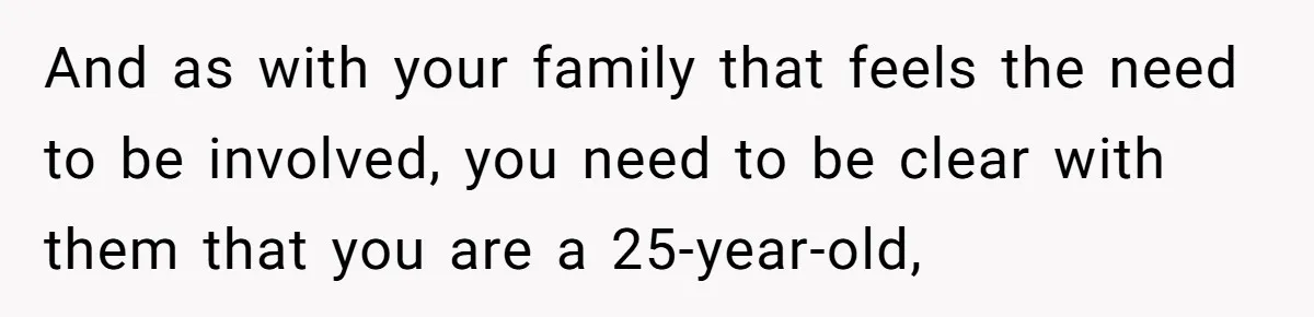 And as with your family that feels the need to be involved, you need to be clear with them that you are a 25-year-old,