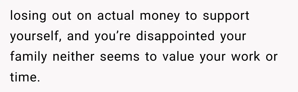 losing out on actual money to support yourself, and you’re disappointed your family neither seems to value your work or time.