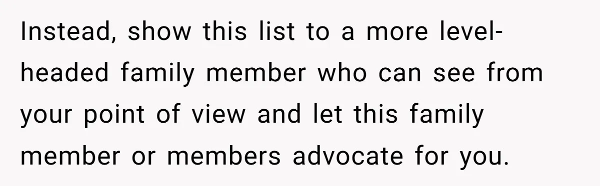 Instead, show this list to a more level-headed family member who can see from your point of view and let this family member or members advocate for you.