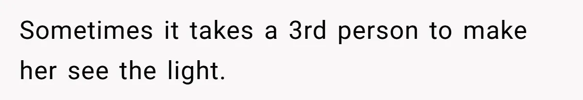 Sometimes it takes a 3rd person to make her see the light.