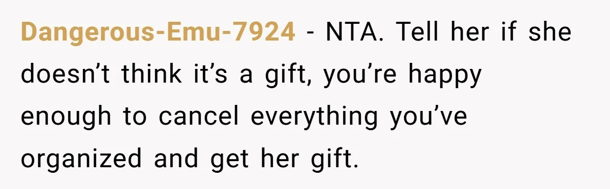 Dangerous-Emu-7924 − NTA. Tell her if she doesn’t think it’s a gift, you’re happy enough to cancel everything you’ve organized and get her gift.