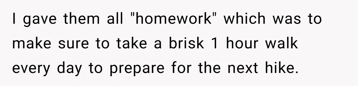 Group Laughs At Training Plan, Then Blames Him When It Falls Apart I gave them all "homework" which was to make sure to take a brisk 1 hour walk every day to prepare for the next hike.