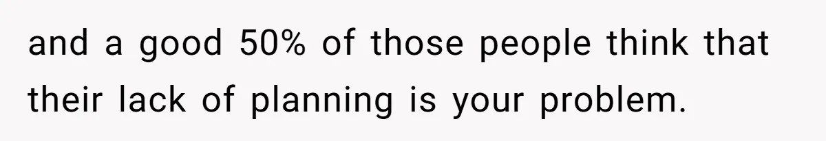 and a good 50% of those people think that their lack of planning is your problem.