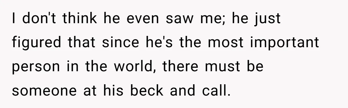 I don't think he even saw me; he just figured that since he's the most important person in the world, there must be someone at his beck and call.