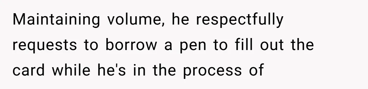Maintaining volume, he respectfully requests to borrow a pen to fill out the card while he's in the process of
