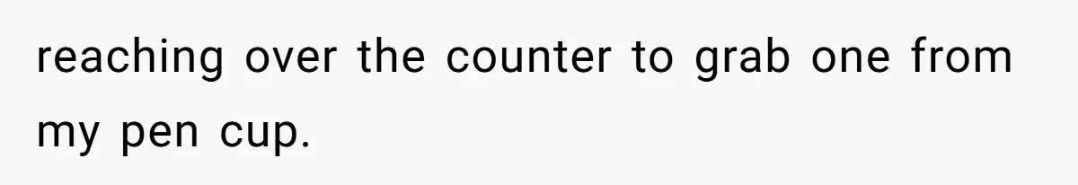reaching over the counter to grab one from my pen cup.