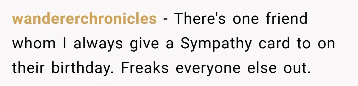 wandererchronicles − There's one friend whom I always give a Sympathy card to on their birthday. Freaks everyone else out.