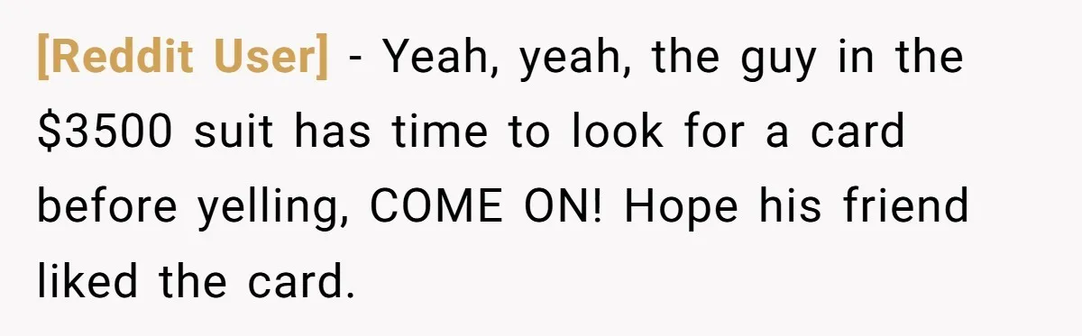[Reddit User] − Yeah, yeah, the guy in the $3500 suit has time to look for a card before yelling, COME ON! Hope his friend liked the card.