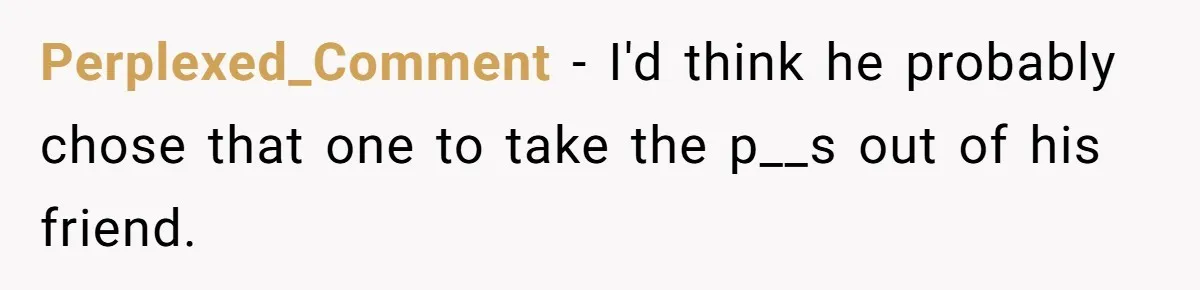 Perplexed_Comment − I'd think he probably chose that one to take the p__s out of his friend.