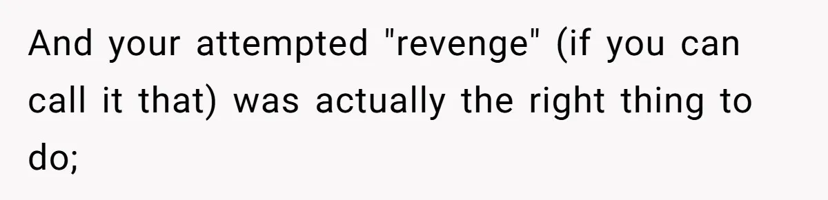 And your attempted "revenge" (if you can call it that) was actually the right thing to do;