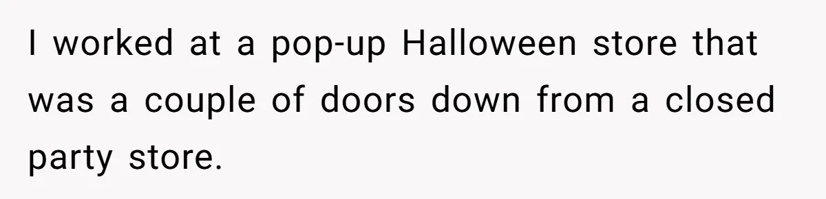 I worked at a pop-up Halloween store that was a couple of doors down from a closed party store.