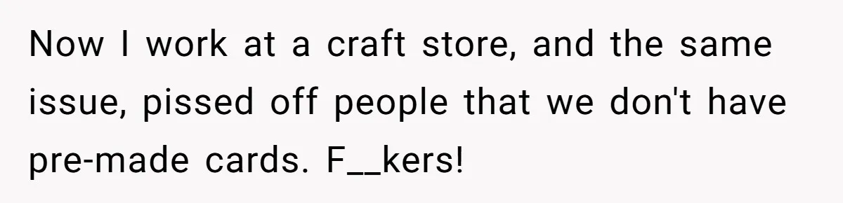 Now I work at a craft store, and the same issue, pissed off people that we don't have pre-made cards. F__kers!