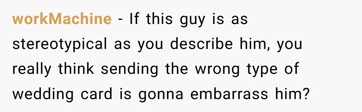 workMachine − If this guy is as stereotypical as you describe him, you really think sending the wrong type of wedding card is gonna embarrass him?