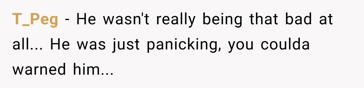 T_Peg − He wasn't really being that bad at all... He was just panicking, you coulda warned him...