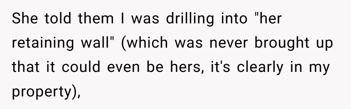She told them I was drilling into "her retaining wall" (which was never brought up that it could even be hers, it's clearly in my property),