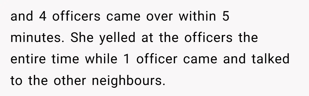 and 4 officers came over within 5 minutes. She yelled at the officers the entire time while 1 officer came and talked to the other neighbours.