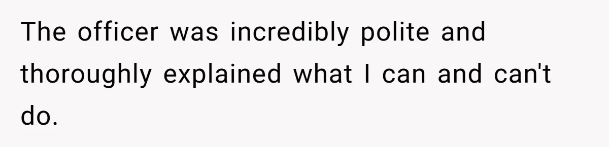 The officer was incredibly polite and thoroughly explained what I can and can't do.