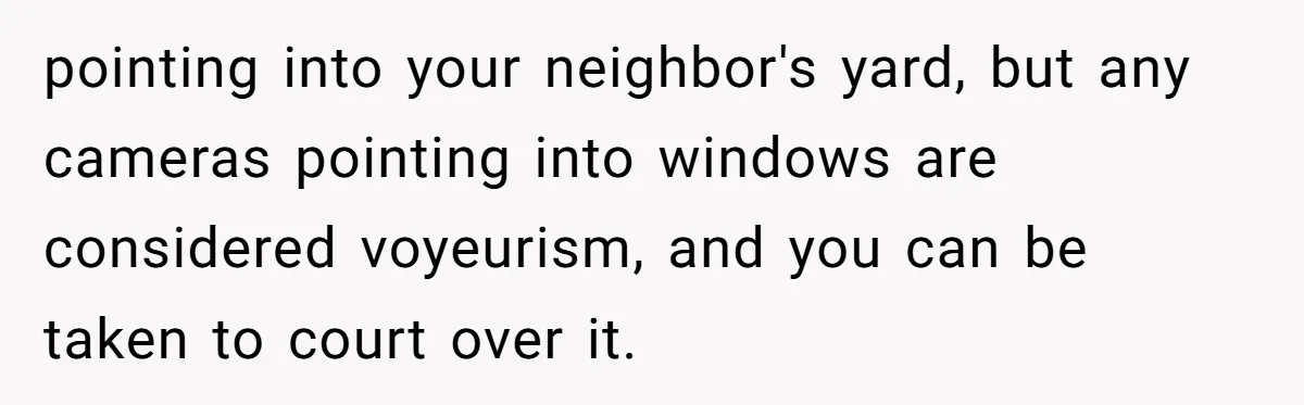 pointing into your neighbor's yard, but any cameras pointing into windows are considered voyeurism, and you can be taken to court over it.