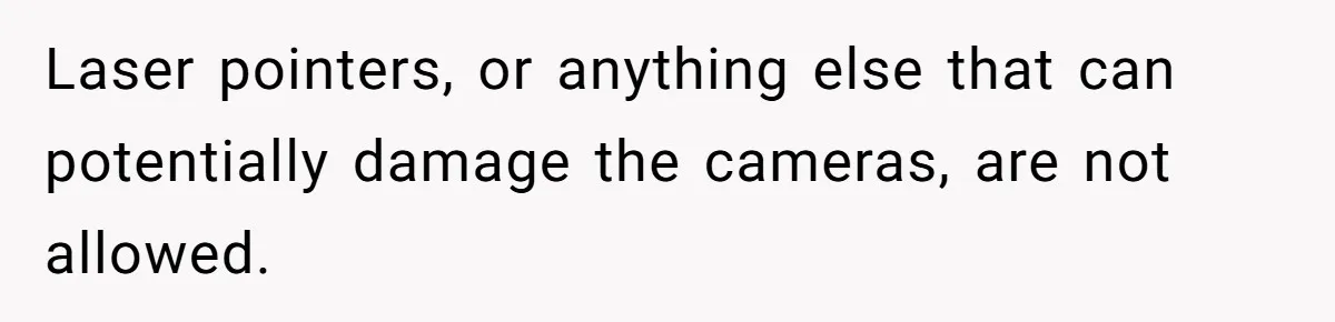 Laser pointers, or anything else that can potentially damage the cameras, are not allowed.