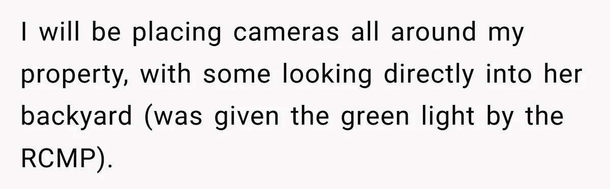 I will be placing cameras all around my property, with some looking directly into her backyard (was given the green light by the RCMP).