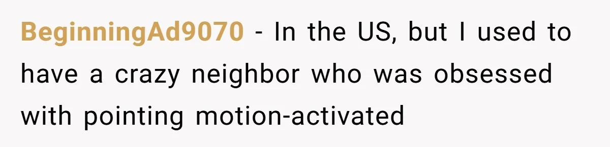 BeginningAd9070 − In the US, but I used to have a crazy neighbor who was obsessed with pointing motion-activated