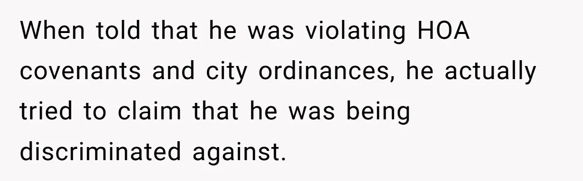 When told that he was violating HOA covenants and city ordinances, he actually tried to claim that he was being discriminated against.