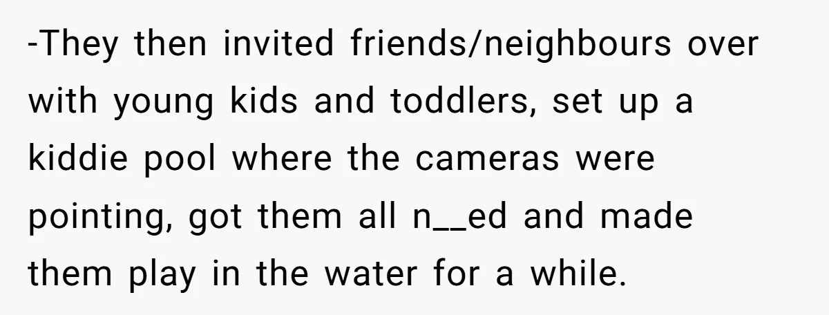 -They then invited friends/neighbours over with young kids and toddlers, set up a kiddie pool where the cameras were pointing, got them all n__ed and made them play in the...