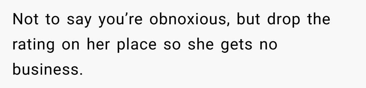 Not to say you’re obnoxious, but drop the rating on her place so she gets no business.