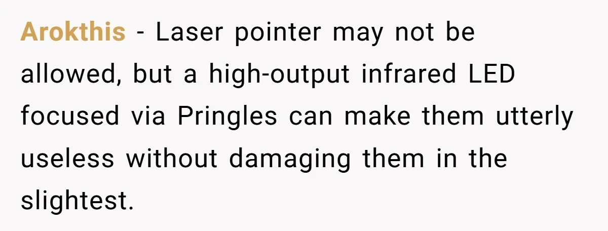 Arokthis − Laser pointer may not be allowed, but a high-output infrared LED focused via Pringles can make them utterly useless without damaging them in the slightest.
