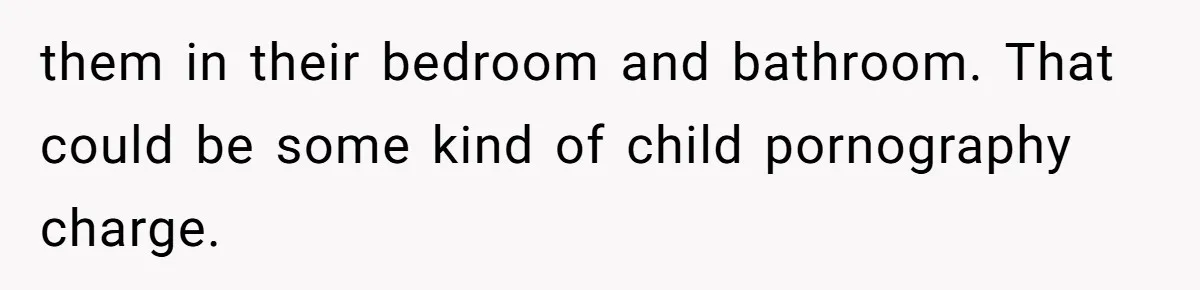 them in their bedroom and bathroom. That could be some kind of child pornography charge.