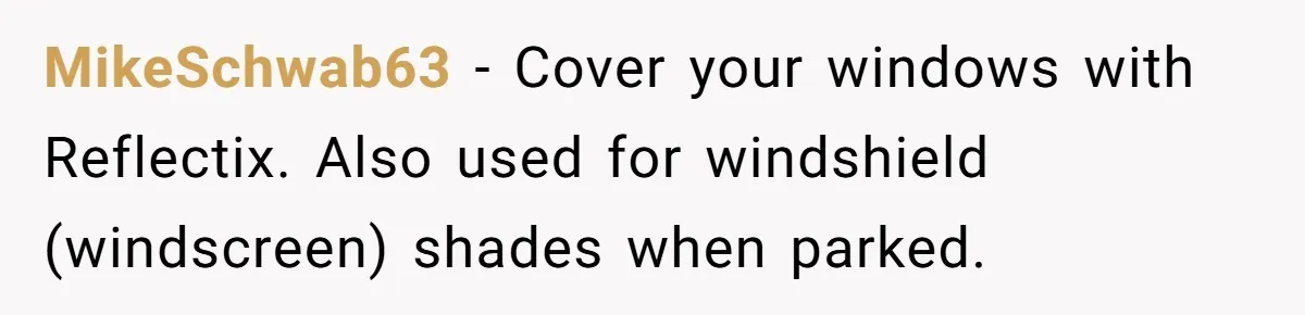 MikeSchwab63 − Cover your windows with Reflectix. Also used for windshield (windscreen) shades when parked.