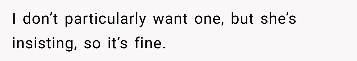 I don’t particularly want one, but she’s insisting, so it’s fine.
