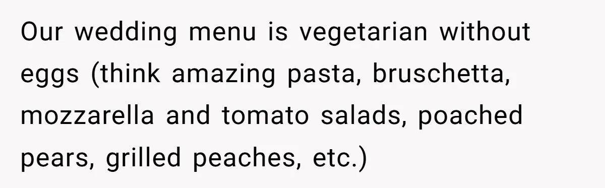 Our wedding menu is vegetarian without eggs (think amazing pasta, bruschetta, mozzarella and tomato salads, poached pears, grilled peaches, etc.)