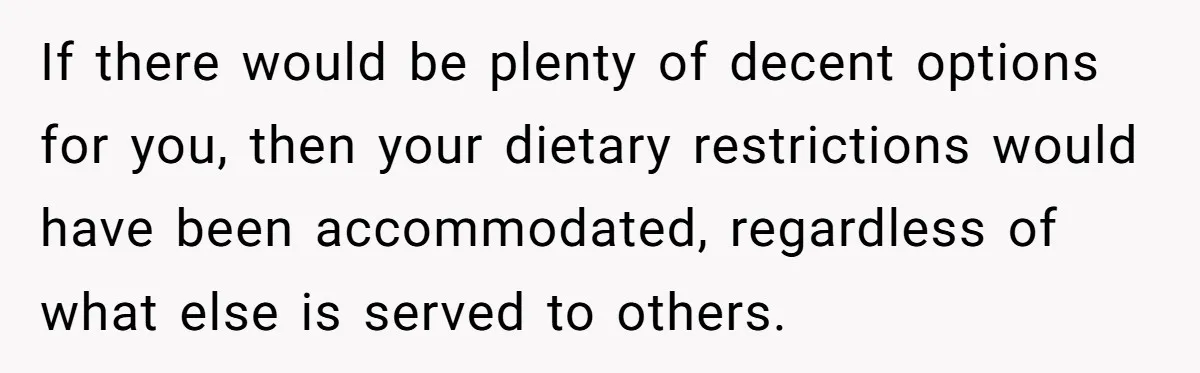 If there would be plenty of decent options for you, then your dietary restrictions would have been accommodated, regardless of what else is served to others.