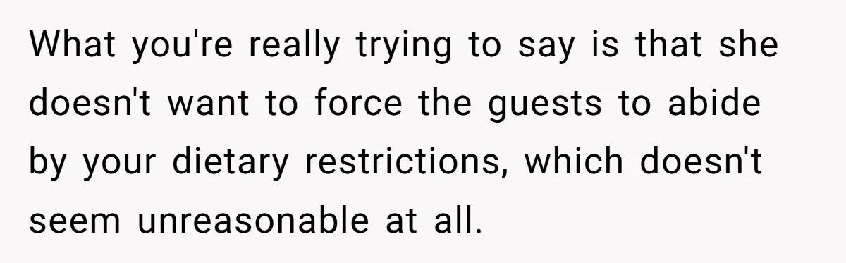 What you're really trying to say is that she doesn't want to force the guests to abide by your dietary restrictions, which doesn't seem unreasonable at all.