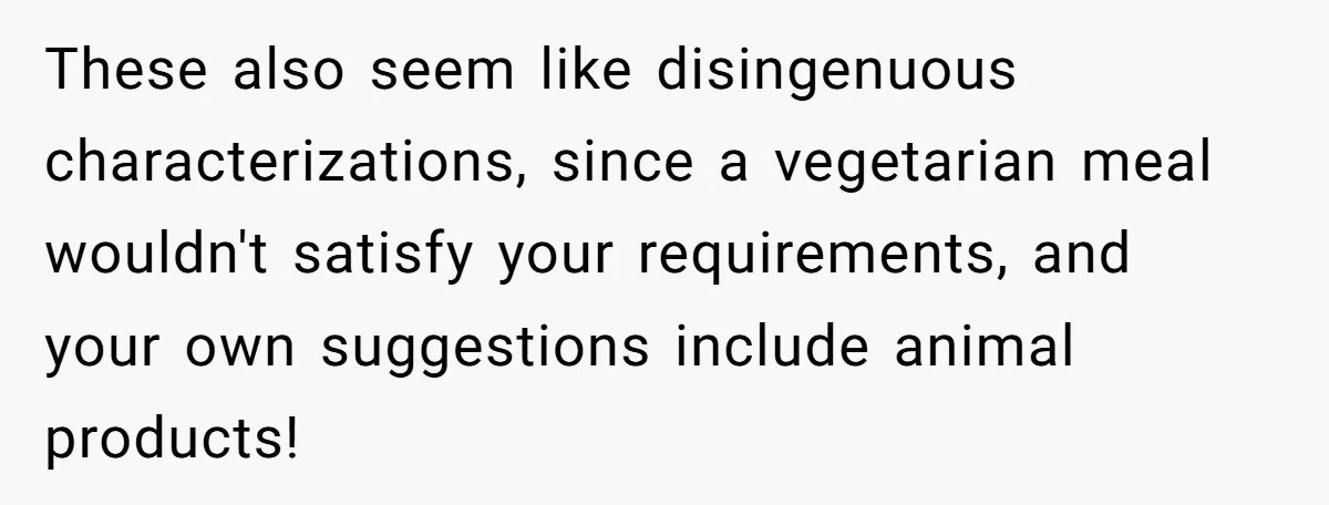 These also seem like disingenuous characterizations, since a vegetarian meal wouldn't satisfy your requirements, and your own suggestions include animal products!