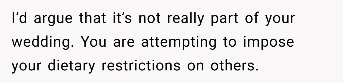 I’d argue that it’s not really part of your wedding. You are attempting to impose your dietary restrictions on others.