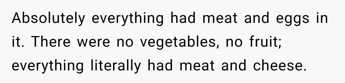 Absolutely everything had meat and eggs in it. There were no vegetables, no fruit; everything literally had meat and cheese.