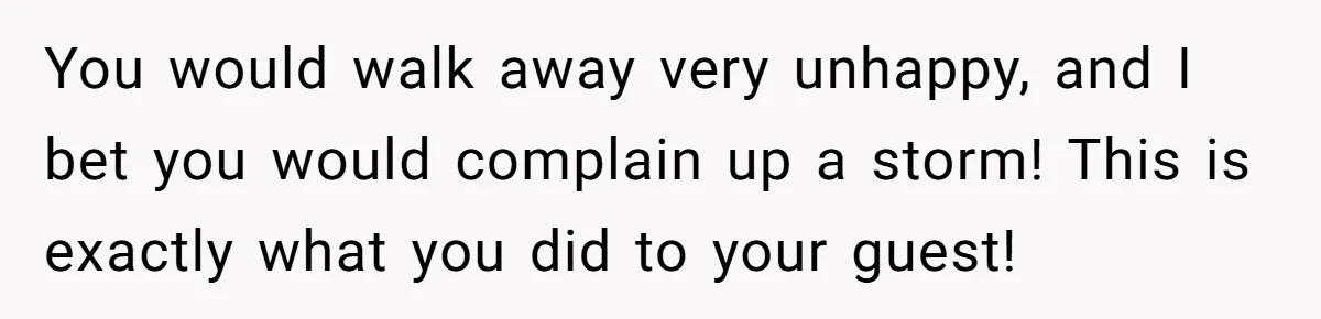 You would walk away very unhappy, and I bet you would complain up a storm! This is exactly what you did to your guest!