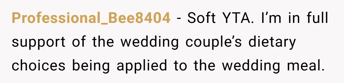 Professional_Bee8404 − Soft YTA. I’m in full support of the wedding couple’s dietary choices being applied to the wedding meal.