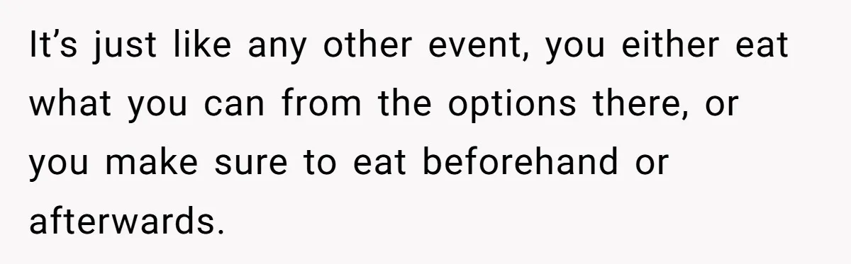 It’s just like any other event, you either eat what you can from the options there, or you make sure to eat beforehand or afterwards.